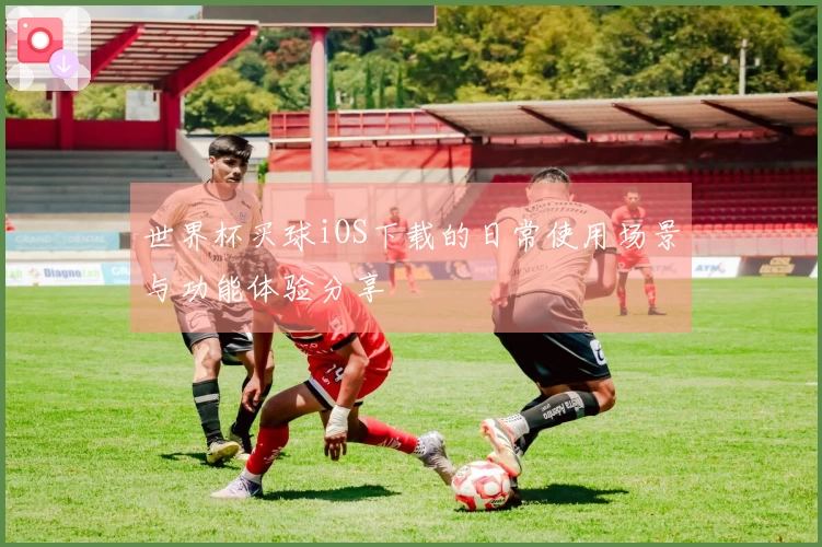 世界杯买球iOS下载的日常使用场景与功能体验分享